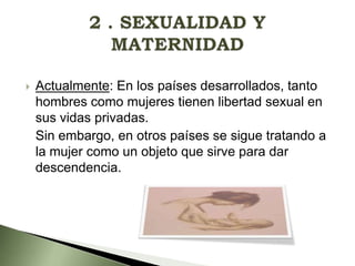 

Actualmente: En los países desarrollados, tanto
hombres como mujeres tienen libertad sexual en
sus vidas privadas.
Sin embargo, en otros países se sigue tratando a
la mujer como un objeto que sirve para dar
descendencia.

 