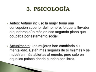 

Antes: Antaño incluso la mujer tenía una
concepción superior del hombre, lo que la llevaba
a quedarse aún más en ese segundo plano que
ocupaba por estamento social.



Actualmente: Las mujeres han cambiado su
mentalidad. Están más seguras de sí mismas y se
muestran más abiertas al mundo, pero sólo en
aquellos países donde puedan ser libres.

 