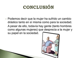 

Podemos decir que la mujer ha sufrido un cambio
drástico tanto en sí misma como para la sociedad.
A pesar de ello, todavía hay gente (tanto hombres
como algunas mujeres) que desprecia a la mujer y
su papel en la sociedad.

 