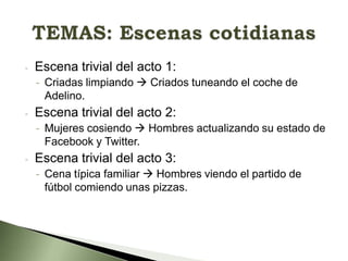 -

Escena trivial del acto 1:
- Criadas limpiando  Criados tuneando el coche de
Adelino.

-

Escena trivial del acto 2:
- Mujeres cosiendo  Hombres actualizando su estado de
Facebook y Twitter.

-

Escena trivial del acto 3:
- Cena típica familiar  Hombres viendo el partido de
fútbol comiendo unas pizzas.

 