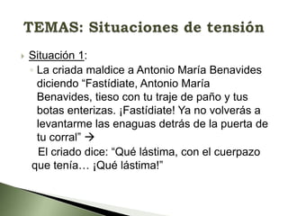 

Situación 1:
◦ La criada maldice a Antonio María Benavides
diciendo “Fastídiate, Antonio María
Benavides, tieso con tu traje de paño y tus
botas enterizas. ¡Fastídiate! Ya no volverás a
levantarme las enaguas detrás de la puerta de
tu corral” 
El criado dice: “Qué lástima, con el cuerpazo
que tenía… ¡Qué lástima!”

 