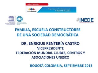 DR. ENRIQUE RENTERÍA CASTRO
VICEPRESIDENTE
FEDERACIÓN MUNDIAL CLUBES, CENTROS Y
ASOCIACIONES UNESCO
FAMILIA, ESCUELA CONSTRUCTORES
DE UNA SOCIEDAD DEMOCRÁTICA
BOGOTÁ COLOMBIA, SEPTIEMBRE 2013
 