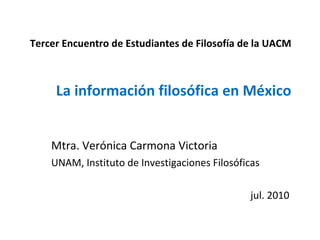 Tercer Encuentro de Estudiantes de Filosofía de la UACM La información filosófica en México Mtra. Verónica Carmona Victoria UNAM, Instituto de Investigaciones Filosóficas jul. 2010 
