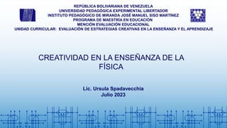 REPÚBLICA BOLIVARIANA DE VENEZUELA
UNIVERSIDAD PEDAGÓGICA EXPERIMENTAL LIBERTADOR
INSTITUTO PEDAGÓGICO DE MIRANDA JOSÉ MANUEL SISO MARTÍNEZ
PROGRAMA DE MAESTRÍA EN EDUCACIÓN
MENCIÓN EVALUACIÓN EDUCACIONAL
UNIDAD CURRICULAR: EVALUACIÓN DE ESTRATEGIAS CREATIVAS EN LA ENSEÑANZA Y EL APRENDIZAJE
CREATIVIDAD EN LA ENSEÑANZA DE LA
FÍSICA
Lic. Ursula Spadavecchia
Julio 2023
 