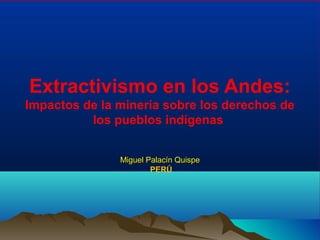 Extractivismo en los Andes:
Impactos de la minería sobre los derechos de
los pueblos indígenas
Miguel Palacín QuispeMiguel Palacín Quispe
PERÚ
 
