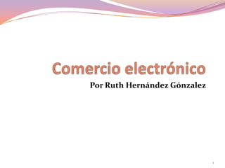 Comercio electrónico Por Ruth Hernández Gónzalez 1 