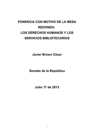 PONENCIA CON MOTIVO DE LA MESA
REDONDA:
LOS DERECHOS HUMANOS Y LOS
SERVICIOS BIBLIOTECARIOS
Javier Brown César
Senado de la República
Julio 17 de 2013
1
 