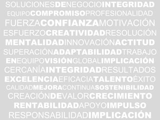 23
SOLUCIONESDENEGOCIOINTEGRIDAD
EQUIPOCOMPROMISOPROFESIONALIDAD
FUERZACONFIANZAMOTIVACIÓN
ESFUERZOCREATIVIDADRESOLUCIÓN
MENTALIDADINNOVACIÓNACTITUD
SUPERACIÓNADAPTABILIDADTRABAJO
ENEQUIPOVISIÓNGLOBALIMPLICACIÓN
CERCANÍAINTEGRIDADRESULTADOS
EXCELENCIAEFICACIATALENTOÉXITO
CALIDADMEJORACONTINUASOSTENIBILIDAD
CREACIÓNDEVALORCRECIMIENTO
RENTABILIDADAPOYOIMPULSO
RESPONSABILIDADIMPLICACIÓN
 