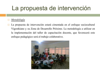 La propuesta de intervención
 Metodología
 La propuesta de intervención estará cimentada en el enfoque sociocultural
Vigostkiano y su Zona de Desarrollo Próximo. La metodología a utilizar en
la implementación del taller de capacitación docente, que favorecerá este
enfoque pedagógico será el trabajo colaborativo.
 