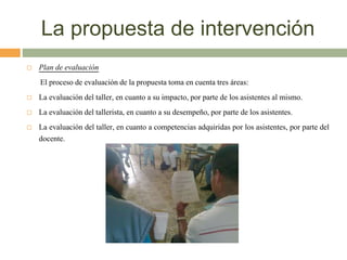 La propuesta de intervención
 Plan de evaluación
El proceso de evaluación de la propuesta toma en cuenta tres áreas:
 La evaluación del taller, en cuanto a su impacto, por parte de los asistentes al mismo.
 La evaluación del tallerista, en cuanto a su desempeño, por parte de los asistentes.
 La evaluación del taller, en cuanto a competencias adquiridas por los asistentes, por parte del
docente.
 