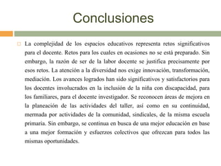 Conclusiones
 La complejidad de los espacios educativos representa retos significativos
para el docente. Retos para los cuales en ocasiones no se está preparado. Sin
embargo, la razón de ser de la labor docente se justifica precisamente por
esos retos. La atención a la diversidad nos exige innovación, transformación,
mediación. Los avances logrados han sido significativos y satisfactorios para
los docentes involucrados en la inclusión de la niña con discapacidad, para
los familiares, para el docente investigador. Se reconocen áreas de mejora en
la planeación de las actividades del taller, así como en su continuidad,
mermada por actividades de la comunidad, sindicales, de la misma escuela
primaria. Sin embargo, se continua en busca de una mejor educación en base
a una mejor formación y esfuerzos colectivos que ofrezcan para todos las
mismas oportunidades.
 