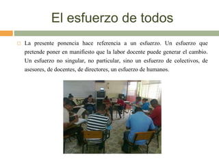 El esfuerzo de todos
 La presente ponencia hace referencia a un esfuerzo. Un esfuerzo que
pretende poner en manifiesto que la labor docente puede generar el cambio.
Un esfuerzo no singular, no particular, sino un esfuerzo de colectivos, de
asesores, de docentes, de directores, un esfuerzo de humanos.
 