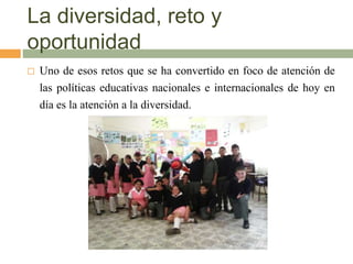 La diversidad, reto y
oportunidad
 Uno de esos retos que se ha convertido en foco de atención de
las políticas educativas nacionales e internacionales de hoy en
día es la atención a la diversidad.
 