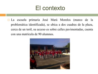 El contexto
 La escuela primaria José Mará Morelos (marco de la
problemática identificada), se ubica a dos cuadras de la plaza,
cerca de un toril, su acceso es sobre calles pavimentadas, cuenta
con una matrícula de 90 alumnos.
 