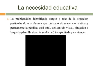 La necesidad educativa
 La problemática identificada surgió a raíz de la situación
particular de una alumna que presentó de manera repentina y
permanente la pérdida, casi total, del sentido visual, situación a
la que la plantilla docente se declaró incapacitada para atender.
 