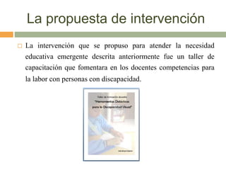 La propuesta de intervención
 La intervención que se propuso para atender la necesidad
educativa emergente descrita anteriormente fue un taller de
capacitación que fomentara en los docentes competencias para
la labor con personas con discapacidad.
 