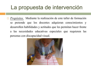 La propuesta de intervención
 Propósitos. Mediante la realización de este taller de formación
se pretende que los docentes adquieran conocimientos y
desarrollen habilidades y actitudes que les permitan hacer frente
a las necesidades educativas especiales que requieren las
personas con discapacidad visual.
 