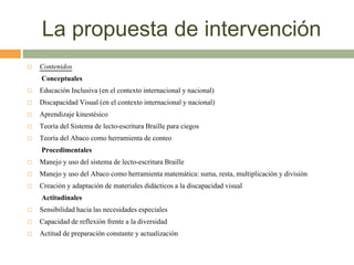 La propuesta de intervención
 Contenidos
Conceptuales
 Educación Inclusiva (en el contexto internacional y nacional)
 Discapacidad Visual (en el contexto internacional y nacional)
 Aprendizaje kinestésico
 Teoría del Sistema de lecto-escritura Braille para ciegos
 Teoría del Abaco como herramienta de conteo
Procedimentales
 Manejo y uso del sistema de lecto-escritura Braille
 Manejo y uso del Abaco como herramienta matemática: suma, resta, multiplicación y división
 Creación y adaptación de materiales didácticos a la discapacidad visual
Actitudinales
 Sensibilidad hacia las necesidades especiales
 Capacidad de reflexión frente a la diversidad
 Actitud de preparación constante y actualización
 