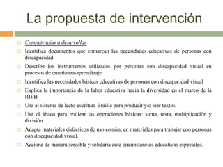 La propuesta de intervención
 Competencias a desarrollar
 Identifica documentos que enmarcan las necesidades educativas de personas con
discapacidad
 Describe los instrumentos utilizados por personas con discapacidad visual en
procesos de enseñanza-aprendizaje
 Identifica las necesidades básicas educativas de personas con discapacidad visual
 Explica la importancia de la labor educativa hacia la diversidad en el marco de la
RIEB
 Usa el sistema de lecto-escritura Braille para producir y/o leer textos.
 Usa el ábaco para realizar las operaciones básicas: suma, resta, multiplicación y
división.
 Adapta materiales didácticos de uso común, en materiales para trabajar con personas
con discapacidad visual.
 Acciona de manera sensible y solidaria ante circunstancias educativas especiales.
 