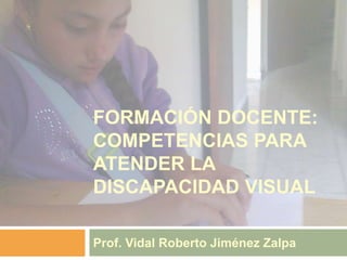 FORMACIÓN DOCENTE:
COMPETENCIAS PARA
ATENDER LA
DISCAPACIDAD VISUAL
Prof. Vidal Roberto Jiménez Zalpa
 