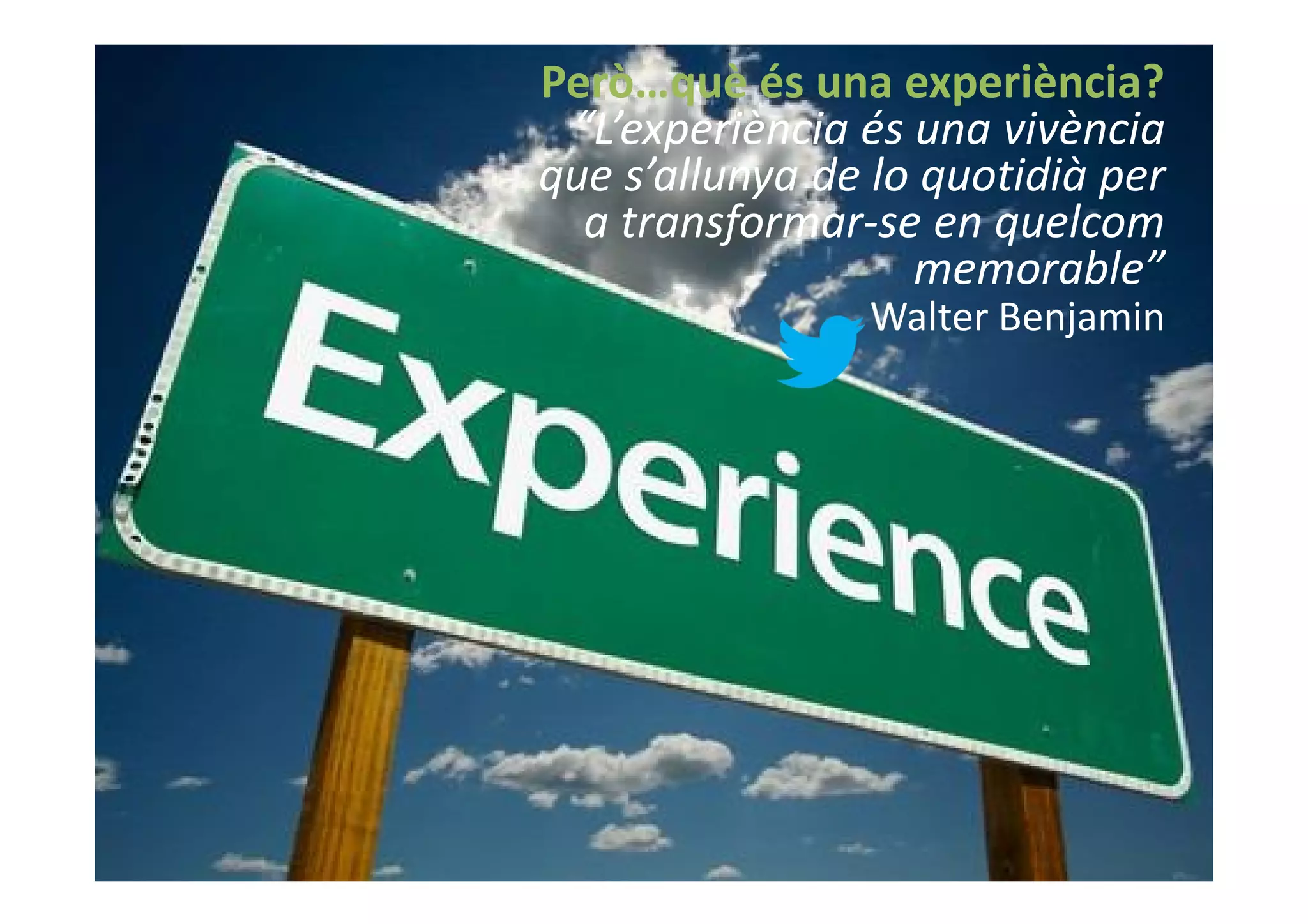Però…què és una experiència?
                              “L’experiència és una vivència
                             que s’allunya de lo quotidià per
                               a transformar-se en quelcom
                                                memorable”
                                             Walter Benjamin




@david_mora
www.visionesdelturismo.com
 