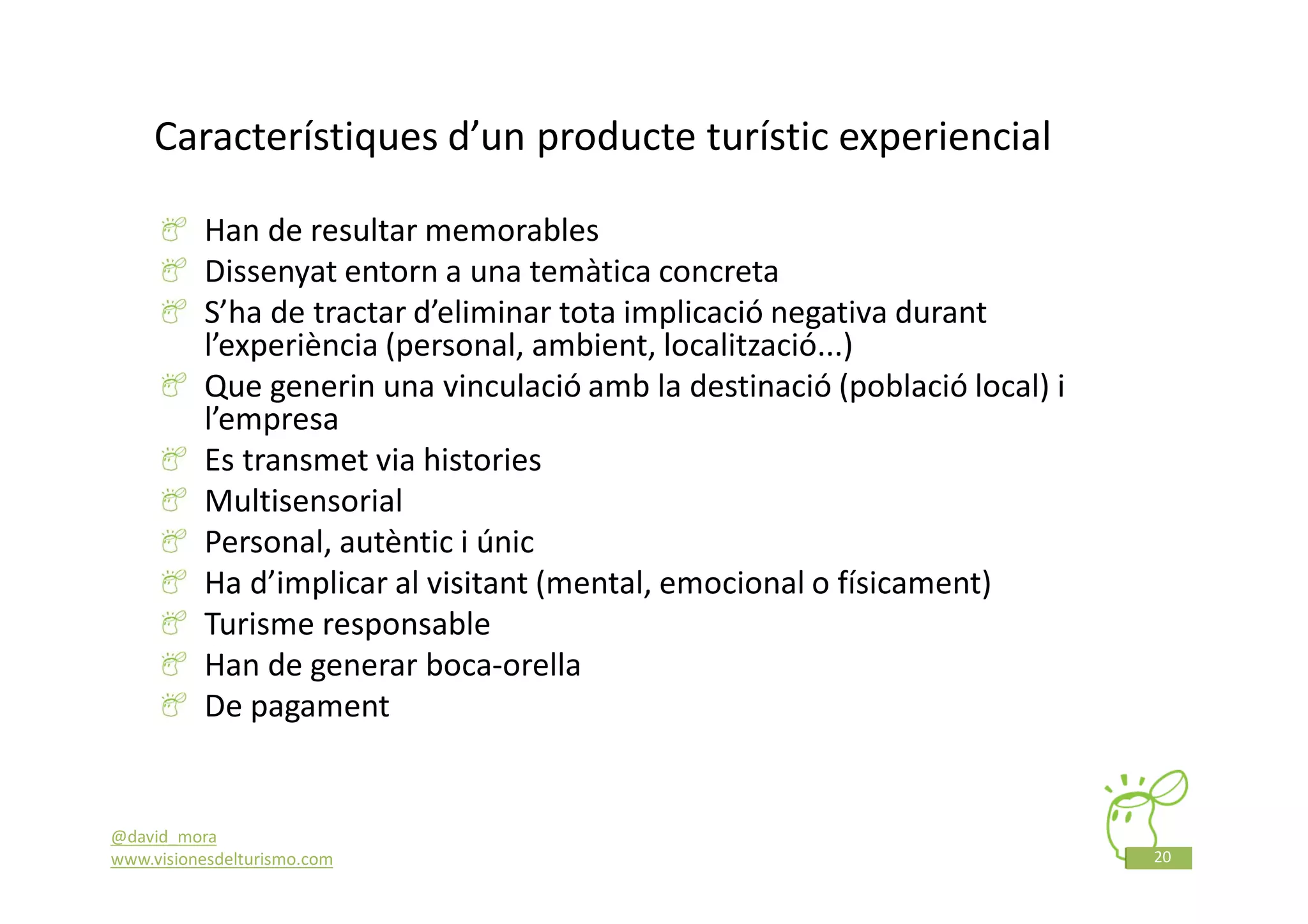 Característiques d’un producte turístic experiencial

          Han de resultar memorables
          Dissenyat entorn a una temàtica concreta
          S’ha de tractar d’eliminar tota implicació negativa durant
          l’experiència (personal, ambient, localització...)
          Que generin una vinculació amb la destinació (població local) i
          l’empresa
          Es transmet via histories
          Multisensorial
          Personal, autèntic i únic
          Ha d’implicar al visitant (mental, emocional o físicament)
          Turisme responsable
          Han de generar boca-orella
          De pagament


@david_mora
www.visionesdelturismo.com                                                  20
 