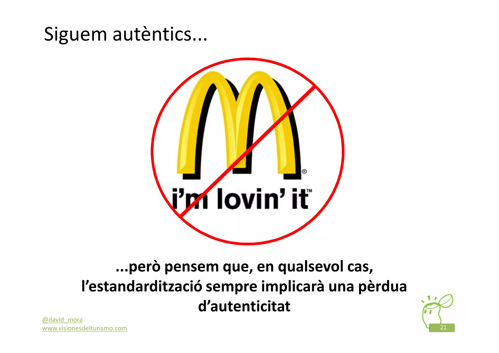 Siguem autèntics...




                 ...però pensem que, en qualsevol cas,
           l’estandardització sempre implicarà una pèrdua
                             d’autenticitat
@david_mora
www.visionesdelturismo.com                                  21
 