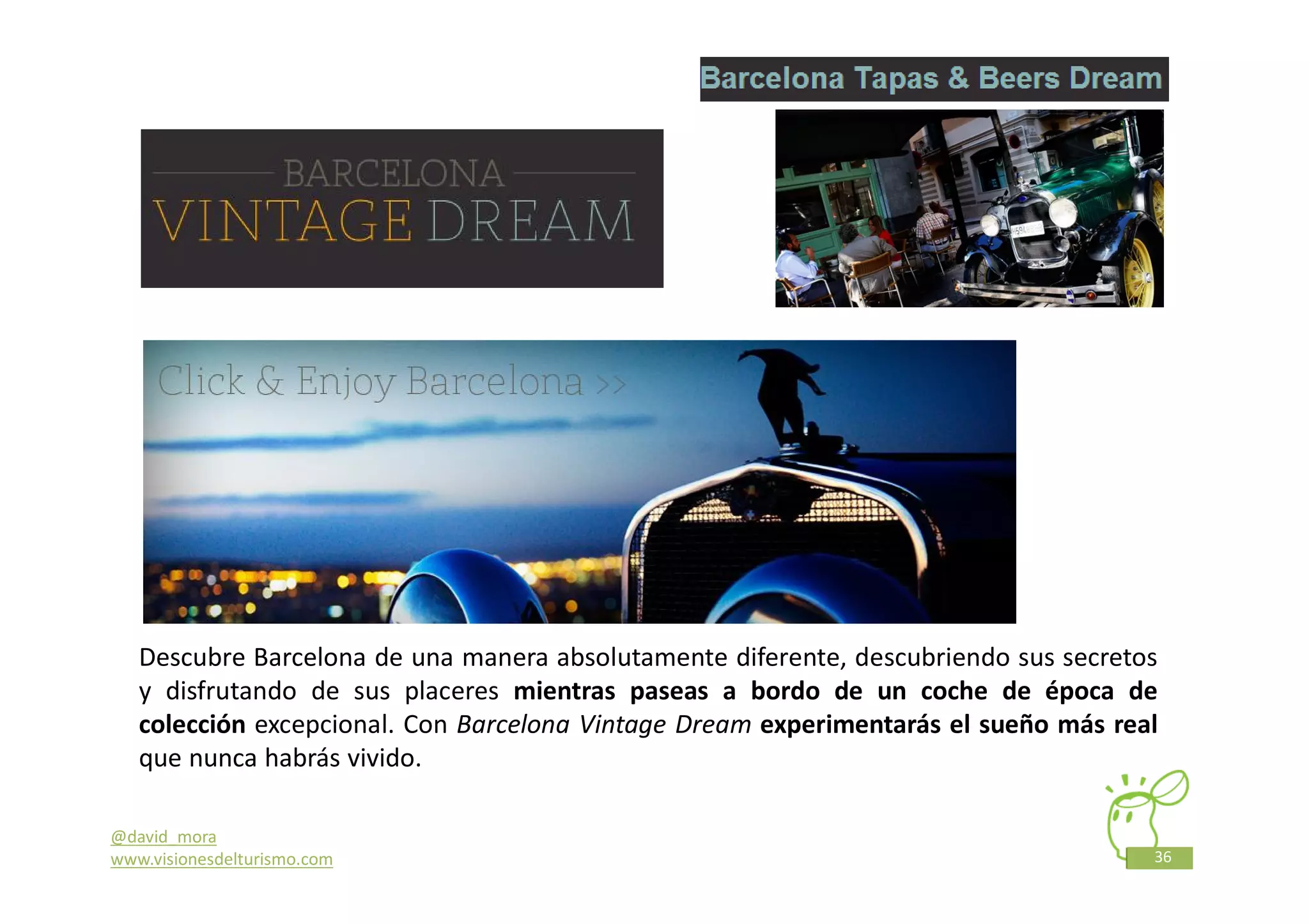 Descubre Barcelona de una manera absolutamente diferente, descubriendo sus secretos
   y disfrutando de sus placeres mientras paseas a bordo de un coche de época de
   colección excepcional. Con Barcelona Vintage Dream experimentarás el sueño más real
   que nunca habrás vivido.

@david_mora
www.visionesdelturismo.com                                                           36
 