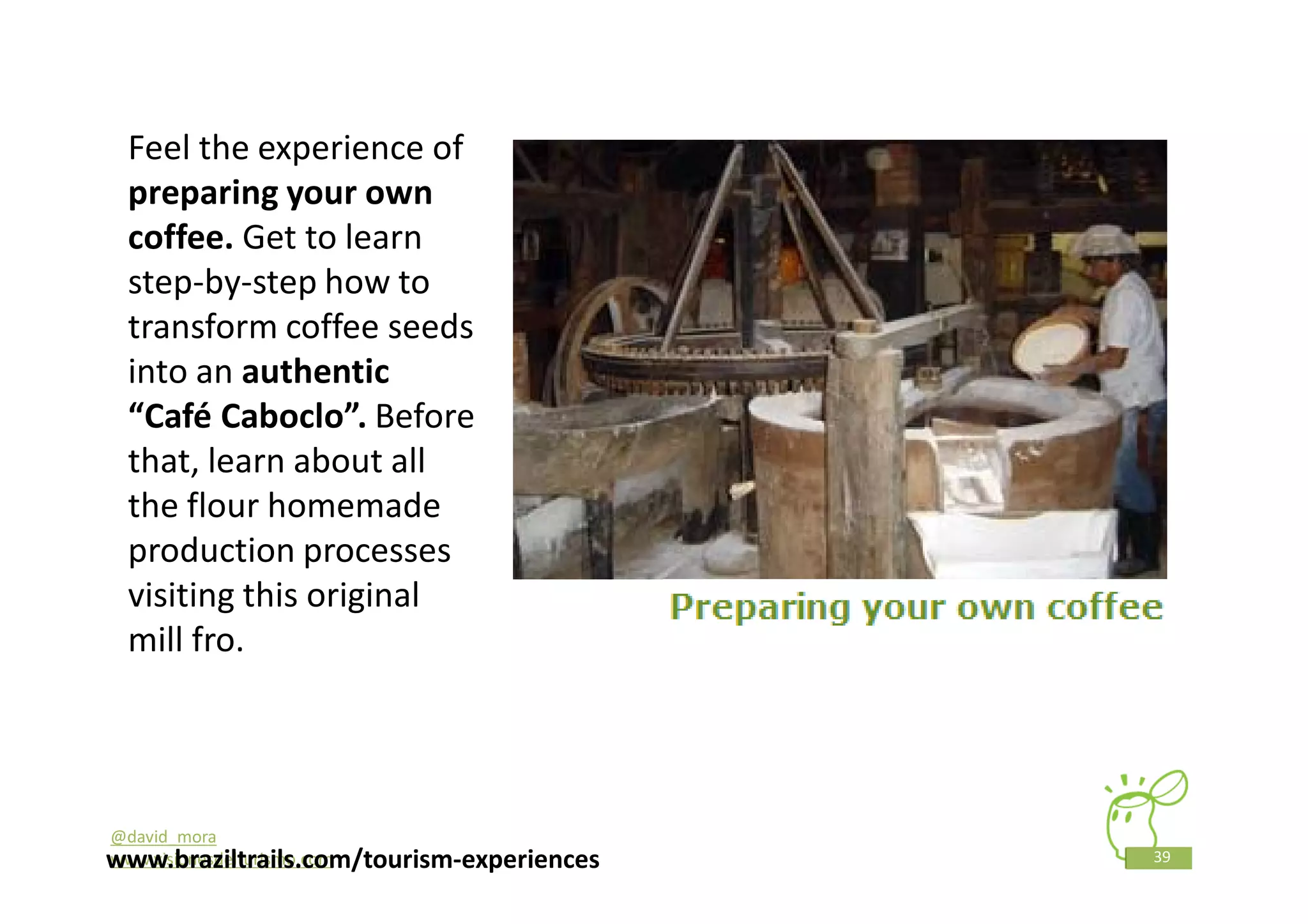 Feel the experience of
 preparing your own
 coffee. Get to learn
 step-by-step how to
 transform coffee seeds
 into an authentic
 “Café Caboclo”. Before
 that, learn about all
 the flour homemade
 production processes
 visiting this original
 mill fro.




@david_mora
www.braziltrails.com/tourism-experiences
www.visionesdelturismo.com                 39
 