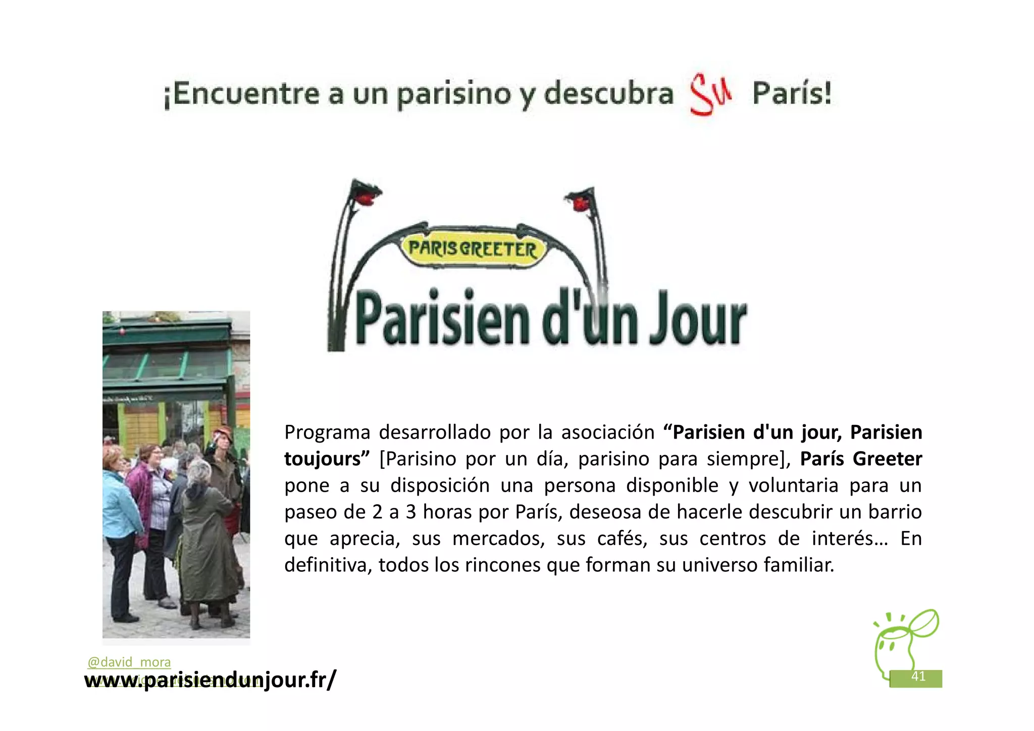 Programa desarrollado por la asociación “Parisien d'un jour, Parisien
                             toujours” [Parisino por un día, parisino para siempre], París Greeter
                             pone a su disposición una persona disponible y voluntaria para un
                             paseo de 2 a 3 horas por París, deseosa de hacerle descubrir un barrio
                             que aprecia, sus mercados, sus cafés, sus centros de interés… En
                             definitiva, todos los rincones que forman su universo familiar.



@david_mora
www.parisiendunjour.fr/
www.visionesdelturismo.com                                                                       41
 