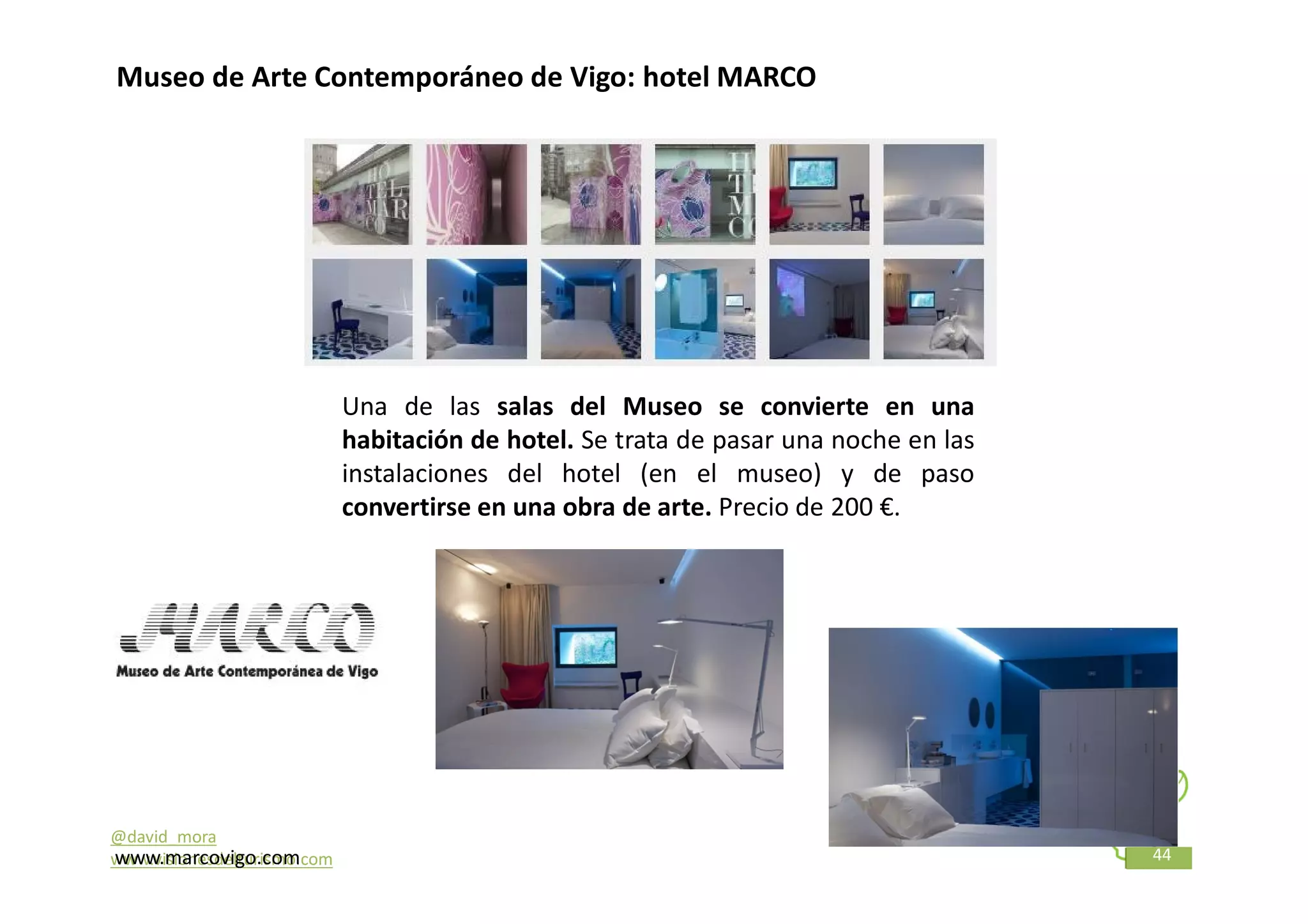 Museo de Arte Contemporáneo de Vigo: hotel MARCO




                             Una de las salas del Museo se convierte en una
                             habitación de hotel. Se trata de pasar una noche en las
                             instalaciones del hotel (en el museo) y de paso
                             convertirse en una obra de arte. Precio de 200 €.




@david_mora
www.marcovigo.com
www.visionesdelturismo.com                                                             44
 