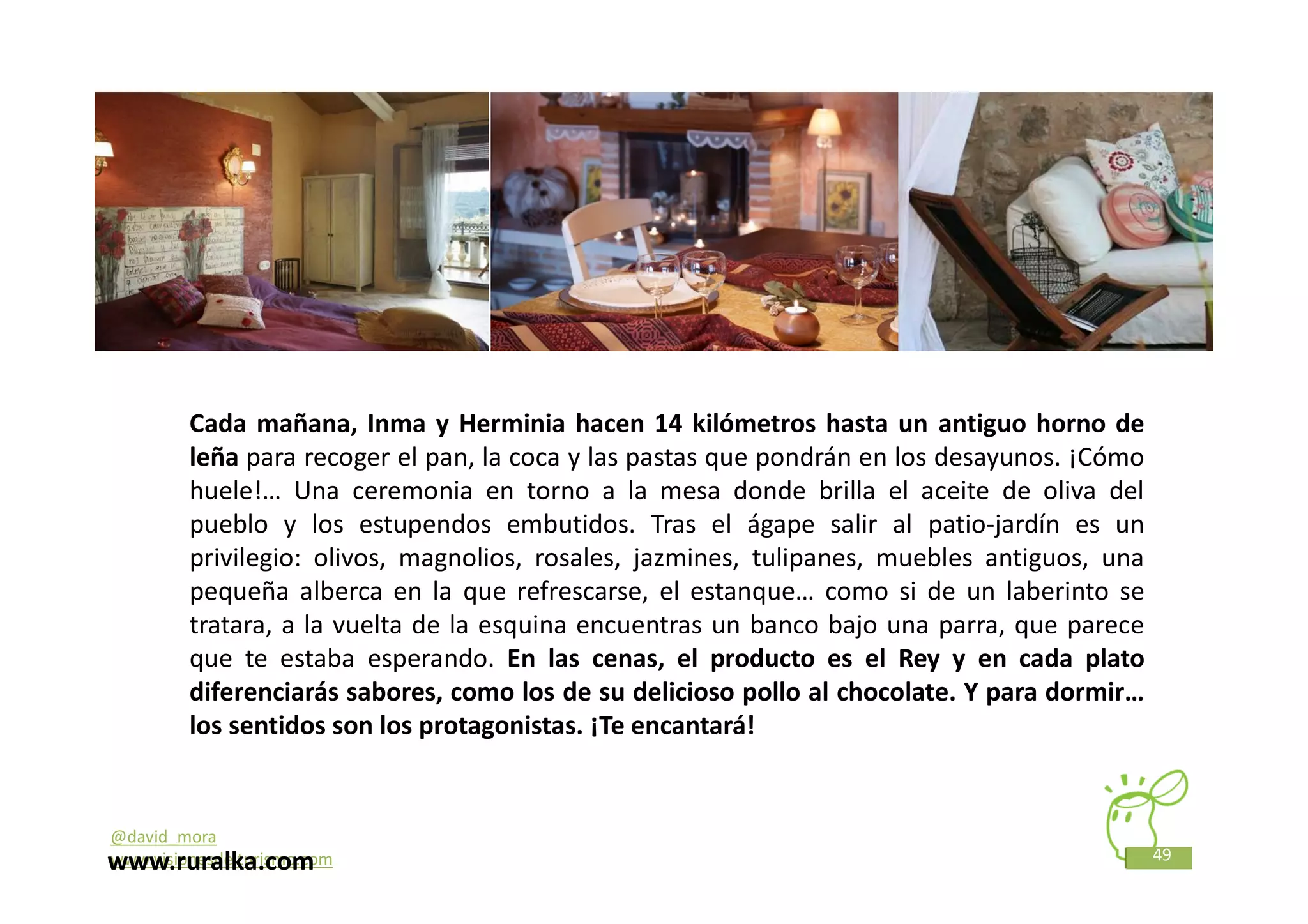 Cada mañana, Inma y Herminia hacen 14 kilómetros hasta un antiguo horno de
         leña para recoger el pan, la coca y las pastas que pondrán en los desayunos. ¡Cómo
         huele!… Una ceremonia en torno a la mesa donde brilla el aceite de oliva del
         pueblo y los estupendos embutidos. Tras el ágape salir al patio-jardín es un
         privilegio: olivos, magnolios, rosales, jazmines, tulipanes, muebles antiguos, una
         pequeña alberca en la que refrescarse, el estanque… como si de un laberinto se
         tratara, a la vuelta de la esquina encuentras un banco bajo una parra, que parece
         que te estaba esperando. En las cenas, el producto es el Rey y en cada plato
         diferenciarás sabores, como los de su delicioso pollo al chocolate. Y para dormir…
         los sentidos son los protagonistas. ¡Te encantará!


@david_mora
                                                                                              49
www.ruralka.com
www.visionesdelturismo.com
 