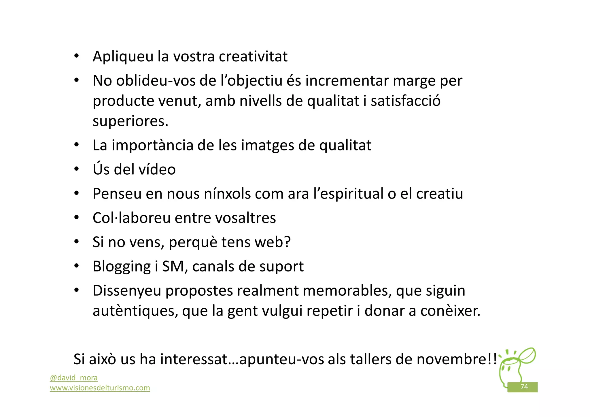 • Apliqueu la vostra creativitat
      • No oblideu-vos de l’objectiu és incrementar marge per
        producte venut, amb nivells de qualitat i satisfacció
        superiores.
      • La importància de les imatges de qualitat
      • Ús del vídeo
      • Penseu en nous nínxols com ara l’espiritual o el creatiu
      • Col·laboreu entre vosaltres
      • Si no vens, perquè tens web?
      • Blogging i SM, canals de suport
      • Dissenyeu propostes realment memorables, que siguin
        autèntiques, que la gent vulgui repetir i donar a conèixer.

      Si això us ha interessat…apunteu-vos als tallers de novembre!!
@david_mora
www.visionesdelturismo.com                                             74
 