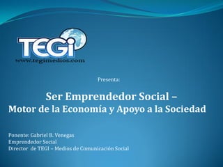 Presenta:


              Ser Emprendedor Social –
Motor de la Economía y Apoyo a la Sociedad

Ponente: Gabriel B. Venegas
Emprendedor Social
Director de TEGI – Medios de Comunicación Social
 