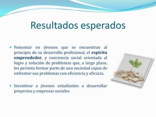 Resultados esperados
 Fomentar en jóvenes que se encuentran al
  principio de su desarrollo profesional, el espíritu
  emprendedor, y conciencia social orientada al
  logro y solución de problemas que, a largo plazo,
  les permita formar parte de una sociedad capaz de
  enfrentar sus problemas con eficiencia y eficacia.

 Incentivar a jóvenes estudiantes a desarrollar
  proyectos y empresas sociales
 