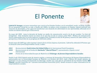 El Ponente
Gabriel B. Venegas, un joven venezolano que creció en los Estados Unidos y en la actualidad, reside en Elche, España.
En un momento crucial de su vida, a finales del 2008 y en plena crisis económica en España, Gabriel enfrentó una
situación de desempleo, y fue capaz de transformar una situación de adversidad en una oportunidad, aflorando de sí
mismo un talento natural que él desconocía.

En mayo del 2009, toma la decisión de fundar un medio de comunicación social y le da por nombre “La Guía del
Inmigrante”. Este momento marcó un inicio en lo que hoy en día se conoce como TEGI - Medios de Comunicación
Social conformados por la revista impresa, la pagina web, (visitada en más de 80 países), emisora de radio online, y en
perspectiva, el desarrollo de un programa de televisión online.

Desde mayo del 2009 que salió el primer número de la revista impresa al presente, Gabriel ha obtenido 3 Premios que
le destacan como Joven Emprendedor Social, a saber:

2011     Reconocimiento Youth Action Net Global Fellow de la International Youth Foundation
2010     Reconocimiento de la Fundación Starbucks™ Shared Planet™, representando a España a nivel
         internacional
2009     Premio de la Universidad Europea de Madrid en la II Entrega de Jóvenes Emprendedores Sociales

Desde el año 2010 Gabriel asiste de manera regular, a semanas de formación y Encuentros de Jóvenes Emprendedores
patrocinados por la Universidad Europea de Madrid y en Octubre del 2011, viajó a México DF, donde además, de
participar en una semana de formación en liderazgo, recibió una carta del ex--presidente de los Estados Unidos Bill
Clinton, canciller honorífico de “Laureate International Universities (LIU)” donde reconoce la labor innovadora de los
emprendedores sociales.
 