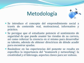 Metodología
 Se introduce el concepto del emprendimiento social a
  través de contenido real, motivacional, informativo y
  práctico.
 Se persigue que el estudiante potencie el sentimiento de
  seguridad de que puede asumir las riendas de su carrera,
  así como reforzar la creencia en sí mismo para desarrollar
  su talento, además de obtener directrices de dónde acudir
  para encontrar ayudas.
 Basándose en las experiencias del ponente se resalta en
  específico la importancia del “teamwork y networking”, la
  creatividad y el liderazgo, aspectos claves para ser exitoso.
 
