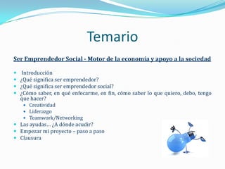 Temario
Ser Emprendedor Social - Motor de la economía y apoyo a la sociedad

    Introducción
   ¿Qué significa ser emprendedor?
   ¿Qué significa ser emprendedor social?
   ¿Cómo saber, en qué enfocarme, en fin, cómo saber lo que quiero, debo, tengo
    que hacer?
      Creatividad
      Liderazgo
      Teamwork/Networking
 Las ayudas… ¿A dónde acudir?
 Empezar mi proyecto – paso a paso
 Clausura
 