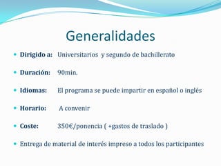 Generalidades
 Dirigido a: Universitarios y segundo de bachillerato

 Duración:    90min.

 Idiomas:     El programa se puede impartir en español o inglés

 Horario:     A convenir

 Coste:       350€/ponencia ( +gastos de traslado )

 Entrega de material de interés impreso a todos los participantes
 