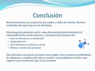 Conclusión
Nos encontramos en un proceso de cambio a todos los niveles. Muchas
realidades del ayer, hoy ya son obsoletas.

Este programa pretende servir como herramienta para introducir el
emprendimiento social a jóvenes, y demostrarles maneras de:
  usar sus talentos y su creatividad
  independizarse
  crear bienestar económico y social
  Obtener satisfacción personal


Una Sociedad cuya gente presenta estos rasgos, tiene mayores posibilidades
de adaptarse a cambios con éxito y resolver sus problemas sin tener que
esperar a una institución que se las resuelva.
 