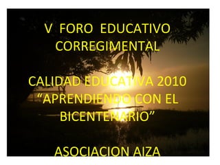 V FORO EDUCATIVO
CORREGIMENTAL
CALIDAD EDUCATIVA 2010
“APRENDIENDO CON EL
BICENTENARIO”
ASOCIACION AIZA

 