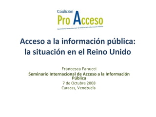 Acceso a la información pública: la situación en el Reino Unido Francesca Fanucci Seminario Internacional de Acceso a la Información Pública 7 de  Octubre  2008 Caracas, Venezuela  