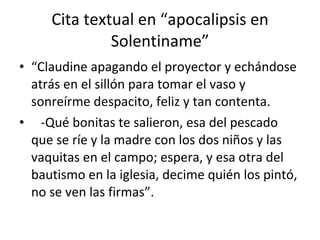 Cita textual en “apocalipsis en Solentiname” “ Claudine apagando el proyector y echándose atrás en el sillón para tomar el vaso y sonreírme despacito, feliz y tan contenta. -Qué bonitas te salieron, esa del pescado que se ríe y la madre con los dos niños y las vaquitas en el campo; espera, y esa otra del bautismo en la iglesia, decime quién los pintó, no se ven las firmas”. 