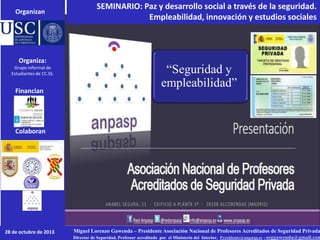 SEMINARIO: Paz y desarrollo social a través de la seguridad.
Empleabilidad, innovación y estudios sociales
Miguel Lorenzo Gawenda – Presidente Asociación Nacional de Profesores Acreditados de Seguridad Privada
Director de Seguridad, Professor acreditado por el Ministerio del Interior, Presidente@anpasp.es –seggawenda@gmail.com
Organizan
Colaboran
28 de octubre de 2013
Financian
Organiza:
Grupo informal de
Estudiantes de CC.SS. “Seguridad y
empleabilidad”
 