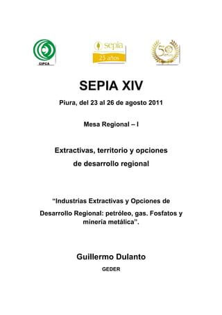 SEPIA XIV
      Piura, del 23 al 26 de agosto 2011


              Mesa Regional – I



    Extractivas, territorio y opciones
          de desarrollo regional




    “Industrias Extractivas y Opciones de
Desarrollo Regional: petróleo, gas. Fosfatos y
             minería metálica”.




           Guillermo Dulanto
                    GEDER
 