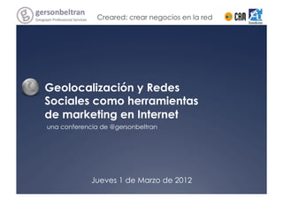 Creared: crear negocios en la red




Geolocalización y Redes
Sociales como herramientas
de marketing en Internet
una conferencia de @gersonbeltran




             Jueves 1 de Marzo de 2012
 