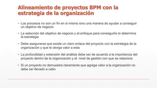Alineamiento de proyectos BPM con la 
estrategia de la organización 
▪ Los procesos no son un fin en si mismo sino una manera de ayudar a conseguir 
un objetivo de negocio 
▪ La selección del objetivo de negocio y el enfoque para conseguirlo lo determina 
la estrategia 
▪ Debe asegurarse que existe un claro enlace del proyecto con la estrategia de la 
organización y que le otorga valor a esta 
▪ La profundidad y extensión del análisis debe ser de acuerdo a la importancia del 
proyecto dentro de la organización y el nivel de gestión con que se relaciona 
▪ Si un proyecto no demuestra claramente que agrega valor a la organización no 
debe ser llevado a cabo 
 