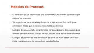 Modelos de Procesos 
▪ El modelado de los procesos es una herramienta fundamental para conseguir 
mejorar los procesos 
▪ Su propósito es transmitir el significado de la lógica específica del flujo de 
actividades desde que el proceso inicia hasta que termina 
▪ La lógica de proceso debe ser entendible para una persona de negocios, pero 
también semánticamente precisa para su uso por parte de los desarrolladores 
▪ La lógica de proceso es una descripción de todas las rutas desde un estado 
inicial hasta cada uno de sus posibles estados finales 
 