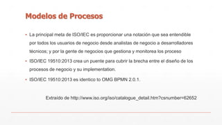 Modelos de Procesos 
▪ La principal meta de ISO/IEC es proporcionar una notación que sea entendible 
por todos los usuarios de negocio desde analistas de negocio a desarrolladores 
técnicos; y por la gente de negocios que gestiona y monitorea los proceso 
▪ ISO/IEC 19510:2013 crea un puente para cubrir la brecha entre el diseño de los 
procesos de negocio y su implementation. 
▪ ISO/IEC 19510:2013 es identico to OMG BPMN 2.0.1. 
Extraído de http://www.iso.org/iso/catalogue_detail.htm?csnumber=62652 
 
