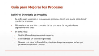 Guía para Mejorar los Procesos 
Definir el Inventario de Procesos 
▪ En este paso se define el inventario de procesos como una ayuda para decidir 
por donde empezar. 
▪ El inventario es una lista completa de los procesos de negocio de un 
departamento o área 
▪ En este paso: 
▪ Se identifican los procesos de negocio 
▪ Se establece un criterio de prioridad 
▪ Se crea una tabla aplicando los criterios a los procesos para saber que 
procesos mejoramos primero 
 